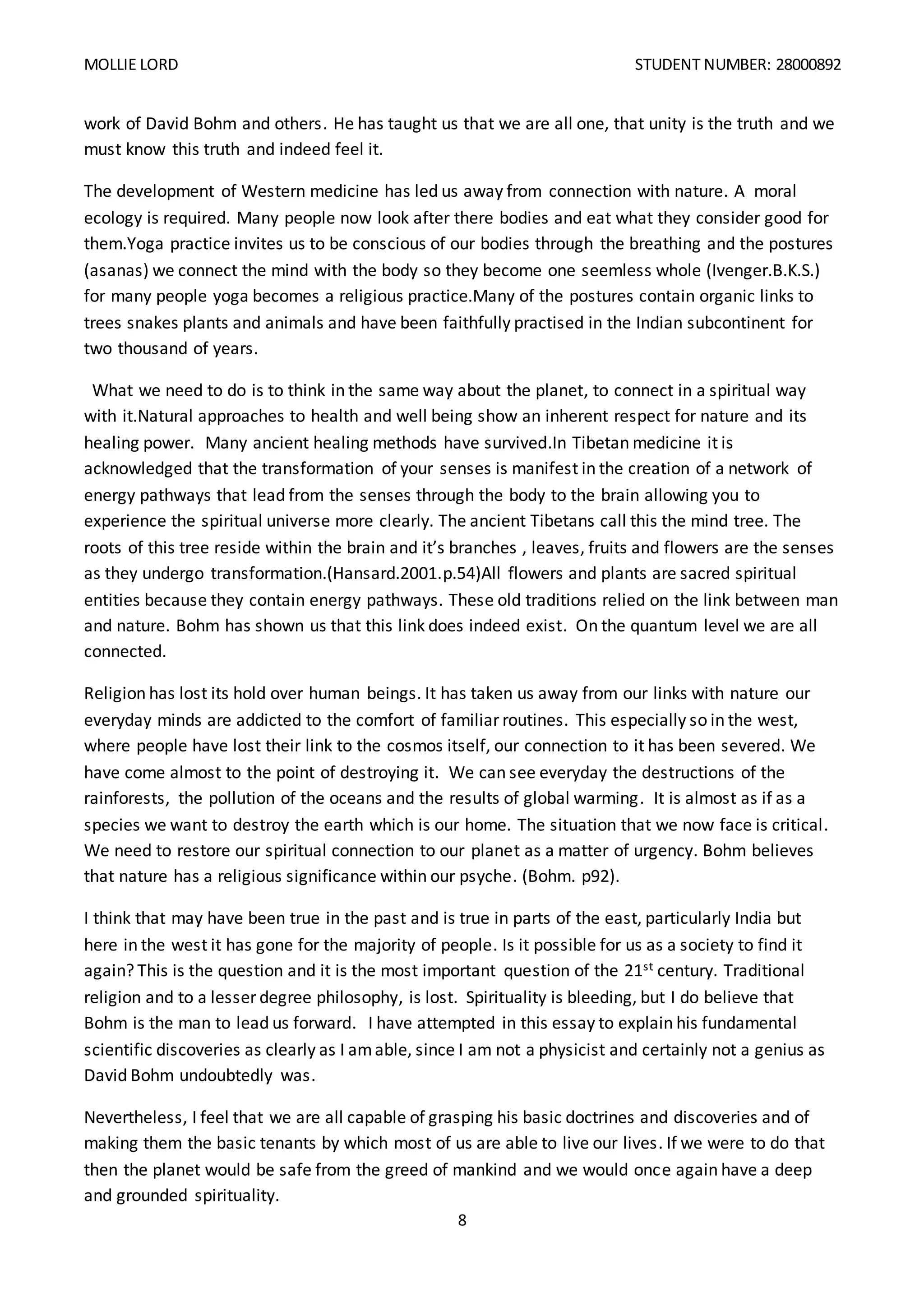 MOLLIE LORD STUDENT NUMBER: 28000892
8
work of David Bohm and others. He has taught us that we are all one, that unity is the truth and we
must know this truth and indeed feel it.
The development of Western medicine has led us away from connection with nature. A moral
ecology is required. Many people now look after there bodies and eat what they consider good for
them.Yoga practice invites us to be conscious of our bodies through the breathing and the postures
(asanas) we connect the mind with the body so they become one seemless whole (Ivenger.B.K.S.)
for many people yoga becomes a religious practice.Many of the postures contain organic links to
trees snakes plants and animals and have been faithfully practised in the Indian subcontinent for
two thousand of years.
What we need to do is to think in the same way about the planet, to connect in a spiritual way
with it.Natural approaches to health and well being show an inherent respect for nature and its
healing power. Many ancient healing methods have survived.In Tibetan medicine it is
acknowledged that the transformation of your senses is manifest in the creation of a network of
energy pathways that lead from the senses through the body to the brain allowing you to
experience the spiritual universe more clearly. The ancient Tibetans call this the mind tree. The
roots of this tree reside within the brain and it’s branches , leaves, fruits and flowers are the senses
as they undergo transformation.(Hansard.2001.p.54)All flowers and plants are sacred spiritual
entities because they contain energy pathways. These old traditions relied on the link between man
and nature. Bohm has shown us that this link does indeed exist. On the quantum level we are all
connected.
Religion has lost its hold over human beings. It has taken us away from our links with nature our
everyday minds are addicted to the comfort of familiar routines. This especially so in the west,
where people have lost their link to the cosmos itself, our connection to it has been severed. We
have come almost to the point of destroying it. We can see everyday the destructions of the
rainforests, the pollution of the oceans and the results of global warming. It is almost as if as a
species we want to destroy the earth which is our home. The situation that we now face is critical.
We need to restore our spiritual connection to our planet as a matter of urgency. Bohm believes
that nature has a religious significance within our psyche. (Bohm. p92).
I think that may have been true in the past and is true in parts of the east, particularly India but
here in the west it has gone for the majority of people. Is it possible for us as a society to find it
again? This is the question and it is the most important question of the 21st century. Traditional
religion and to a lesser degree philosophy, is lost. Spirituality is bleeding, but I do believe that
Bohm is the man to lead us forward. I have attempted in this essay to explain his fundamental
scientific discoveries as clearly as I amable, since I am not a physicist and certainly not a genius as
David Bohm undoubtedly was.
Nevertheless, I feel that we are all capable of grasping his basic doctrines and discoveries and of
making them the basic tenants by which most of us are able to live our lives. If we were to do that
then the planet would be safe from the greed of mankind and we would once again have a deep
and grounded spirituality.
 