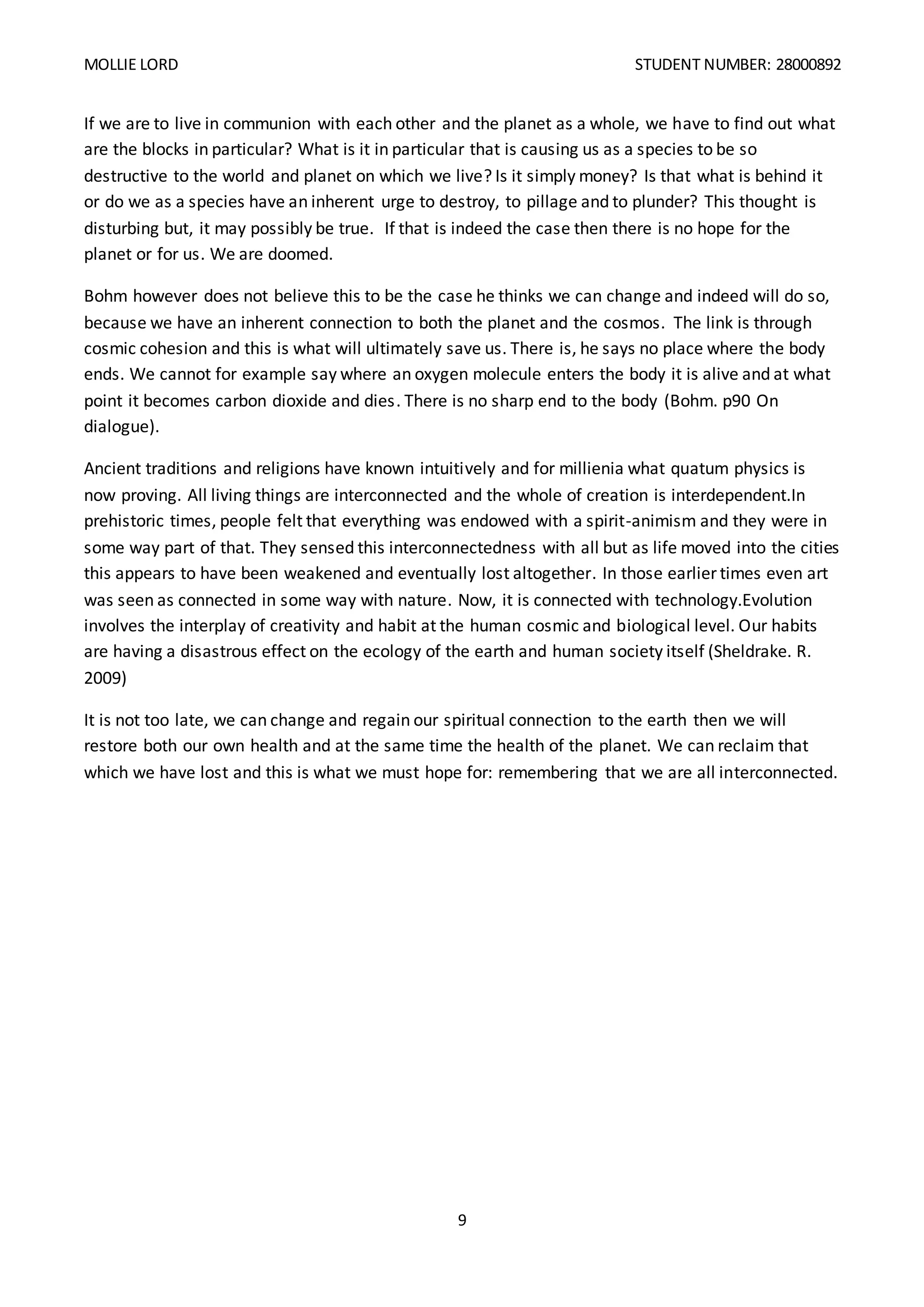MOLLIE LORD STUDENT NUMBER: 28000892
9
If we are to live in communion with each other and the planet as a whole, we have to find out what
are the blocks in particular? What is it in particular that is causing us as a species to be so
destructive to the world and planet on which we live? Is it simply money? Is that what is behind it
or do we as a species have an inherent urge to destroy, to pillage and to plunder? This thought is
disturbing but, it may possibly be true. If that is indeed the case then there is no hope for the
planet or for us. We are doomed.
Bohm however does not believe this to be the case he thinks we can change and indeed will do so,
because we have an inherent connection to both the planet and the cosmos. The link is through
cosmic cohesion and this is what will ultimately save us. There is, he says no place where the body
ends. We cannot for example say where an oxygen molecule enters the body it is alive and at what
point it becomes carbon dioxide and dies. There is no sharp end to the body (Bohm. p90 On
dialogue).
Ancient traditions and religions have known intuitively and for millienia what quatum physics is
now proving. All living things are interconnected and the whole of creation is interdependent.In
prehistoric times, people felt that everything was endowed with a spirit-animism and they were in
some way part of that. They sensed this interconnectedness with all but as life moved into the cities
this appears to have been weakened and eventually lost altogether. In those earlier times even art
was seen as connected in some way with nature. Now, it is connected with technology.Evolution
involves the interplay of creativity and habit at the human cosmic and biological level. Our habits
are having a disastrous effect on the ecology of the earth and human society itself (Sheldrake. R.
2009)
It is not too late, we can change and regain our spiritual connection to the earth then we will
restore both our own health and at the same time the health of the planet. We can reclaim that
which we have lost and this is what we must hope for: remembering that we are all interconnected.
 