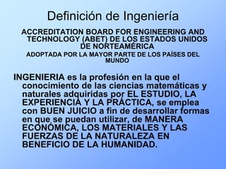 Definición de Ingeniería
 ACCREDITATION BOARD FOR ENGINEERING AND
  TECHNOLOGY (ABET) DE LOS ESTADOS UNIDOS
             DE NORTEAMÉRICA
  ADOPTADA POR LA MAYOR PARTE DE LOS PAÍSES DEL
                     MUNDO

INGENIERIA es la profesión en la que el
  conocimiento de las ciencias matemáticas y
  naturales adquiridas por EL ESTUDIO, LA
  EXPERIENCIA Y LA PRÁCTICA, se emplea
  con BUEN JUICIO a fin de desarrollar formas
  en que se puedan utilizar, de MANERA
  ECONÓMICA, LOS MATERIALES Y LAS
  FUERZAS DE LA NATURALEZA EN
  BENEFICIO DE LA HUMANIDAD.
 