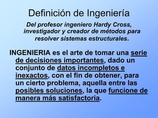 Definición de Ingeniería
     Del profesor ingeniero Hardy Cross,
    investigador y creador de métodos para
        resolver sistemas estructurales.

INGENIERIA es el arte de tomar una serie
  de decisiones importantes, dado un
  conjunto de datos incompletos e
  inexactos, con el fin de obtener, para
  un cierto problema, aquella entre las
  posibles soluciones, la que funcione de
  manera más satisfactoria.
 