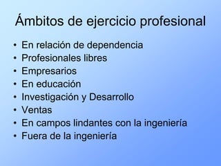 Ámbitos de ejercicio profesional
•   En relación de dependencia
•   Profesionales libres
•   Empresarios
•   En educación
•   Investigación y Desarrollo
•   Ventas
•   En campos lindantes con la ingeniería
•   Fuera de la ingeniería
 