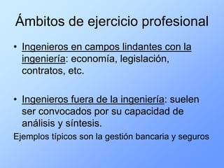 Ámbitos de ejercicio profesional
• Ingenieros en campos lindantes con la
  ingeniería: economía, legislación,
  contratos, etc.

• Ingenieros fuera de la ingeniería: suelen
  ser convocados por su capacidad de
  análisis y síntesis.
Ejemplos típicos son la gestión bancaria y seguros
 