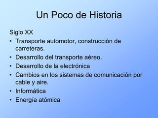 Un Poco de Historia
Siglo XX
• Transporte automotor, construcción de
  carreteras.
• Desarrollo del transporte aéreo.
• Desarrollo de la electrónica
• Cambios en los sistemas de comunicación por
  cable y aire.
• Informática
• Energía atómica
 