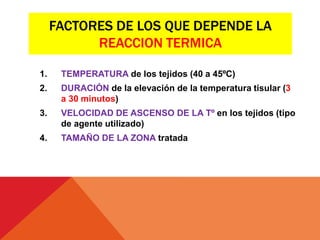 FACTORES DE LOS QUE DEPENDE LA
REACCION TERMICA
1. TEMPERATURA de los tejidos (40 a 45ºC)
2. DURACIÓN de la elevación de la temperatura tisular (3
a 30 minutos)
3. VELOCIDAD DE ASCENSO DE LA Tº en los tejidos (tipo
de agente utilizado)
4. TAMAÑO DE LA ZONA tratada
 