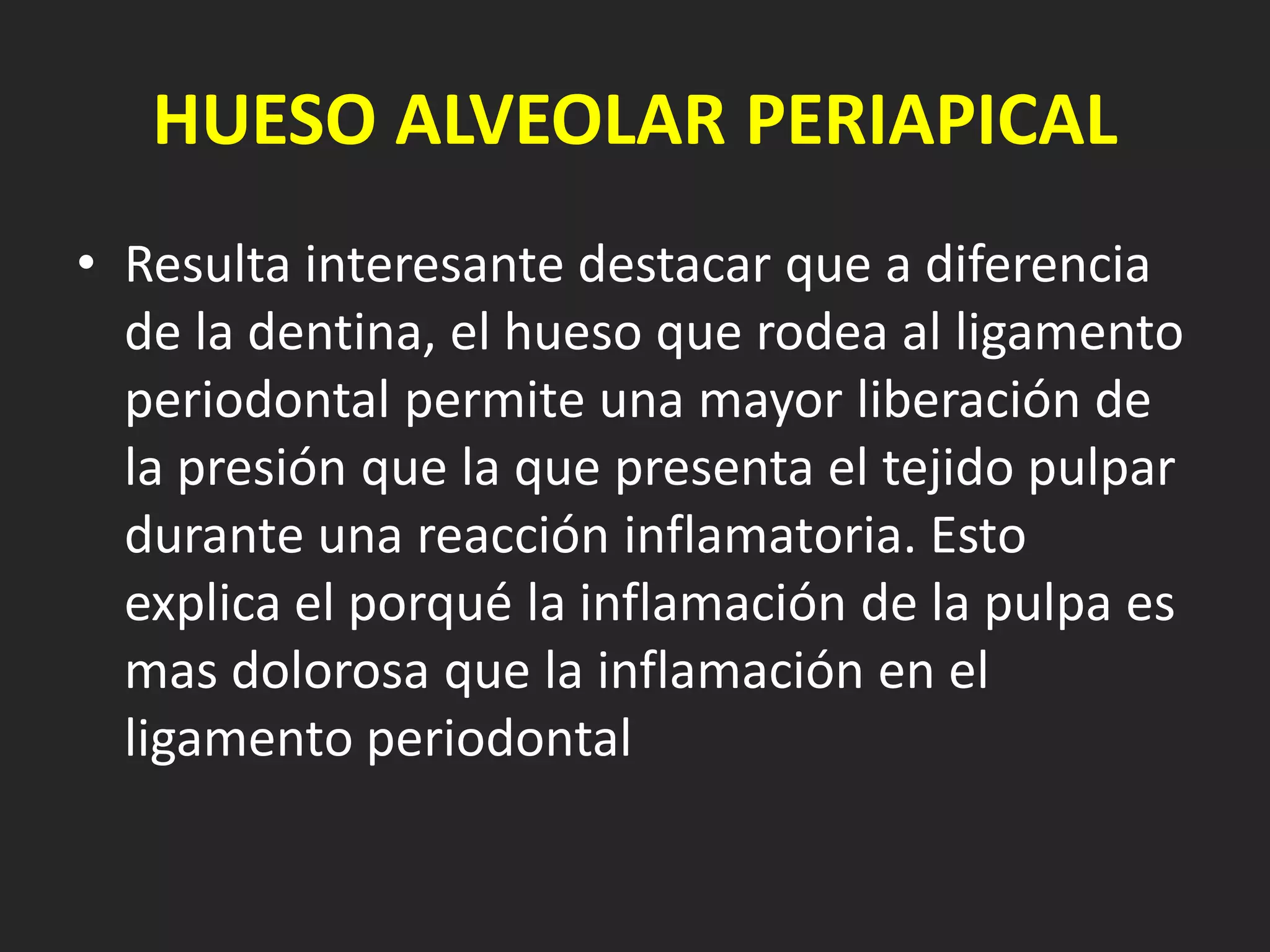 HUESO ALVEOLAR PERIAPICAL
• Resulta interesante destacar que a diferencia
  de la dentina, el hueso que rodea al ligamento
  periodontal permite una mayor liberación de
  la presión que la que presenta el tejido pulpar
  durante una reacción inflamatoria. Esto
  explica el porqué la inflamación de la pulpa es
  mas dolorosa que la inflamación en el
  ligamento periodontal
 