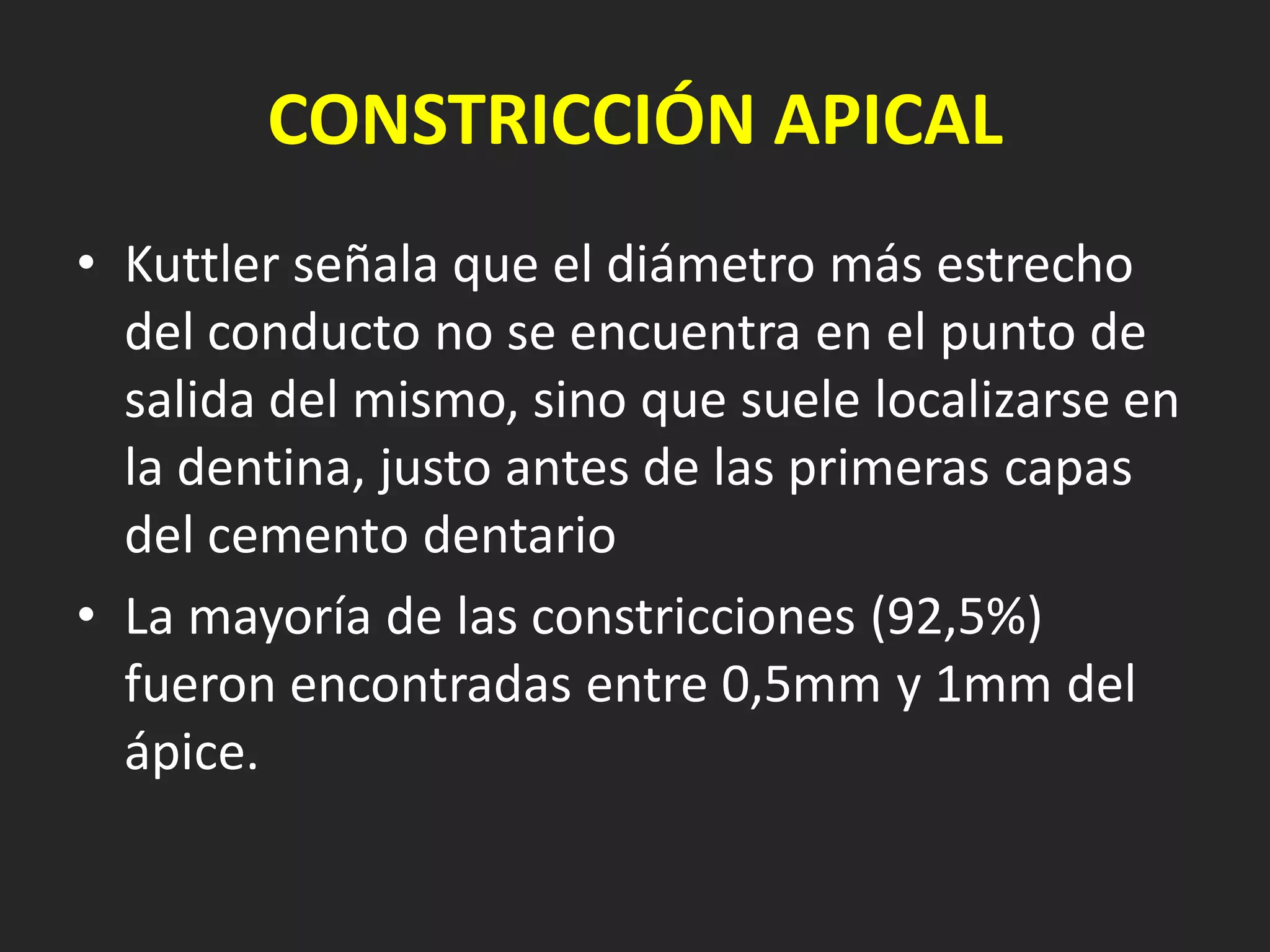 CONSTRICCIÓN APICAL
• Kuttler señala que el diámetro más estrecho
  del conducto no se encuentra en el punto de
  salida del mismo, sino que suele localizarse en
  la dentina, justo antes de las primeras capas
  del cemento dentario
• La mayoría de las constricciones (92,5%)
  fueron encontradas entre 0,5mm y 1mm del
  ápice.
 