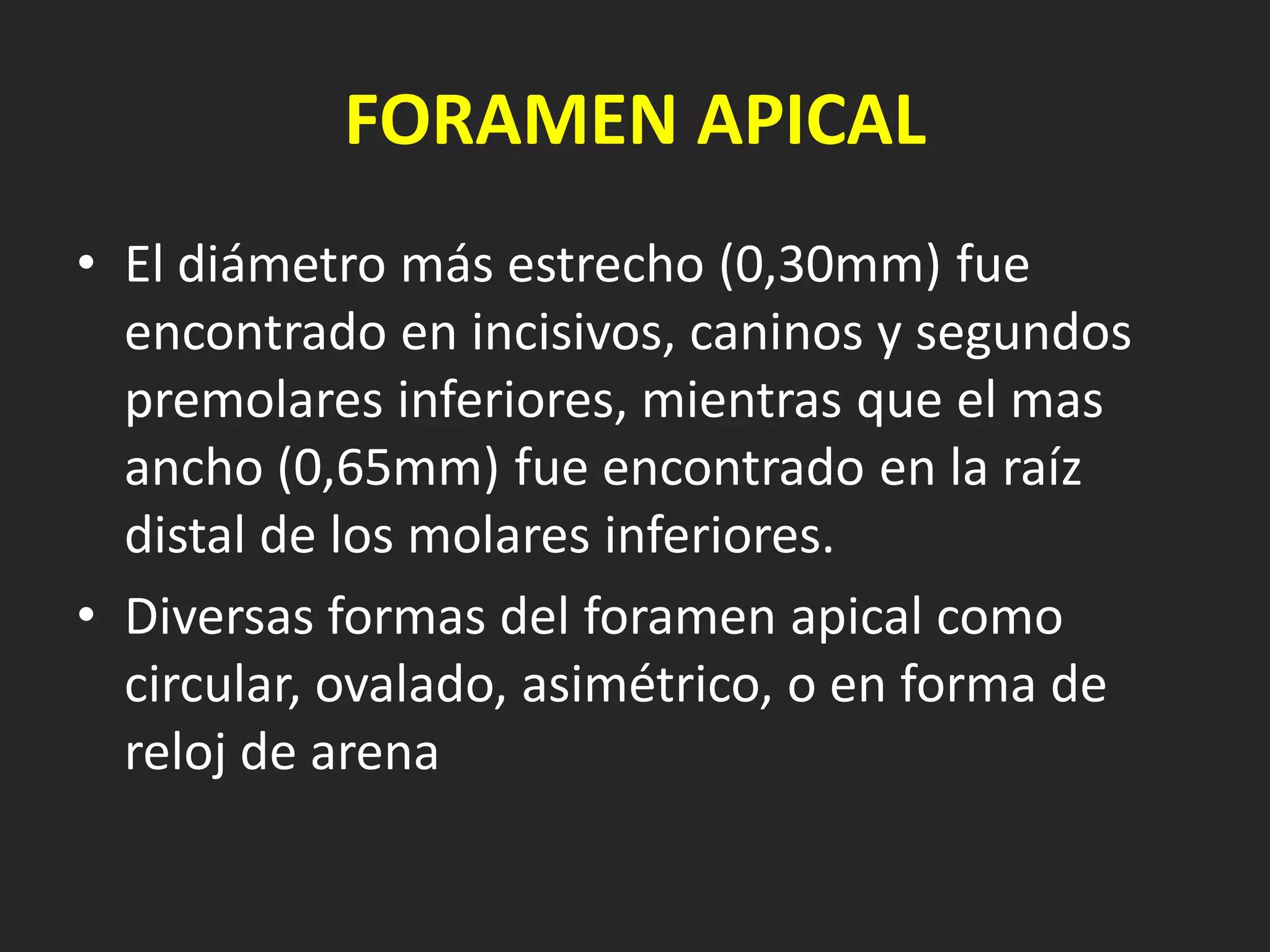 FORAMEN APICAL
• El diámetro más estrecho (0,30mm) fue
  encontrado en incisivos, caninos y segundos
  premolares inferiores, mientras que el mas
  ancho (0,65mm) fue encontrado en la raíz
  distal de los molares inferiores.
• Diversas formas del foramen apical como
  circular, ovalado, asimétrico, o en forma de
  reloj de arena
 