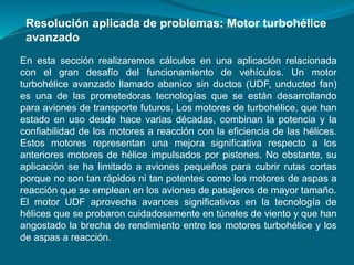 Resolución aplicada de problemas: Motor turbohélice
avanzado
En esta sección realizaremos cálculos en una aplicación relacionada
con el gran desafío del funcionamiento de vehículos. Un motor
turbohélice avanzado llamado abanico sin ductos (UDF, unducted fan)
es una de las prometedoras tecnologías que se están desarrollando
para aviones de transporte futuros. Los motores de turbohélice, que han
estado en uso desde hace varias décadas, combinan la potencia y la
confiabilidad de los motores a reacción con la eficiencia de las hélices.
Estos motores representan una mejora significativa respecto a los
anteriores motores de hélice impulsados por pistones. No obstante, su
aplicación se ha limitado a aviones pequeños para cubrir rutas cortas
porque no son tan rápidos ni tan potentes como los motores de aspas a
reacción que se emplean en los aviones de pasajeros de mayor tamaño.
El motor UDF aprovecha avances significativos en la tecnología de
hélices que se probaron cuidadosamente en túneles de viento y que han
angostado la brecha de rendimiento entre los motores turbohélice y los
de aspas a reacción.
 