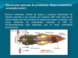 Nuevos materiales, formas de aspas y mayores velocidades de
rotación permiten a los aviones con motores UDF volar casi con la
misma rapidez que los provistos de motores de aspas a reacción, con
mayor eficiencia de combustible. Además, el UDF es
considerablemente más silencioso que el motor turbohélice
convencional.
Resolución aplicada de problemas: Motor turbohélice
avanzado (cont.)
 