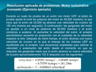 Durante un vuelo de prueba de un avión con motor UDF, el piloto de
prueba ajustó el nivel de potencia del motor en 40,000 newtons, lo que
hace que el avión de 20,000 kg alcance una velocidad de crucero de
180 m/s (metros por segundo). A continuación, las gargantas del motor
se ajustan a un nivel de potencia de 60,000 newtons y el avión
comienza a acelerar. Al aumentar la velocidad del avión, el arrastre
aerodinámico aumenta en proporción con el cuadrado de la velocidad
respecto al aire. Después de cierto tiempo, el avión alcanza una nueva
velocidad de crucero en la que el empuje de los motores UDF es
equilibrado por el arrastre. Las ecuaciones empleadas para estimar la
velocidad y aceleración del avión desde el momento en que se
reajustan las gargantas hasta que el avión alcanza su nueva velocidad
de crucero aproximadamente 120 S después) son las siguientes:
Resolución aplicada de problemas: Motor turbohélice
avanzado (Ejercicio ejemplo)
 