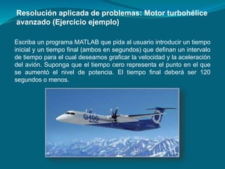 Escriba un programa MATLAB que pida al usuario introducir un tiempo
inicial y un tiempo final (ambos en segundos) que definan un intervalo
de tiempo para el cual deseamos graficar la velocidad y la aceleración
del avión. Suponga que el tiempo cero representa el punto en el que
se aumentó el nivel de potencia. El tiempo final deberá ser 120
segundos o menos.
Resolución aplicada de problemas: Motor turbohélice
avanzado (Ejercicio ejemplo)
 