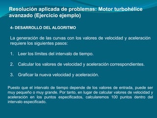 4- DESARROLLO DEL ALGORITMO
Resolución aplicada de problemas: Motor turbohélice
avanzado (Ejercicio ejemplo)
La generación de las curvas con los valores de velocidad y aceleración
requiere los siguientes pasos:
1. Leer los límites del intervalo de tiempo.
2. Calcular los valores de velocidad y aceleración correspondientes.
3. Graficar la nueva velocidad y aceleración.
Puesto que el intervalo de tiempo depende de los valores de entrada, puede ser
muy pequeño o muy grande. Por tanto, en lugar de calcular valores de velocidad y
aceleración en los puntos especificados, calcularemos 100 puntos dentro del
intervalo especificado.
 