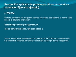 5- PRUEBA
Primero probamos el programa usando los datos del ejemplo a mano. Esto
genera la siguiente interacción:
Resolución aplicada de problemas: Motor turbohélice
avanzado (Ejercicio ejemplo)
Teclee tiempo inicial (en segundos): 0
Teclee tiempo final (máx. 120 segundos): 5
Vamos a determinar el algoritmo y la gráfica de MATLAB para la aceleración
y la velocidad, teniendo en cuenta un intervalo de tiempo de 0 a 5 segundos.
 