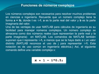 Funciones de números complejos
Los números complejos son necesarios para resolver muchos problemas
en ciencias e ingeniería. Recuerde que un número complejo tiene la
forma a + ib, donde i es √-1, a es la parte real del valor y b es la parte
imaginaria del valor.
Una de las ventajas de usar MATLAB para cálculos de ingeniería es su
facilidad para manejar números complejos. Un número complejo se
almacena como dos números reales (que representan la parte real y la
parte imaginaria) en MATLAB. Los comandos de MATLAB también
suponen que i representa √-1, a menos que se la haya dado a i un valor
distinto (MATLAB reconoce el uso de j para representar √-1. Esta
notación es de uso común en ingeniería eléctrica.) Así, el siguiente
comando define una variable compleja x:
 