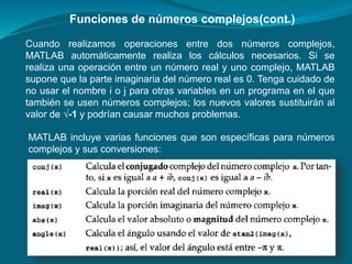 Cuando realizamos operaciones entre dos números complejos,
MATLAB automáticamente realiza los cálculos necesarios. Si se
realiza una operación entre un número real y uno complejo, MATLAB
supone que la parte imaginaria del número real es 0. Tenga cuidado de
no usar el nombre i o j para otras variables en un programa en el que
también se usen números complejos; los nuevos valores sustituirán al
valor de √-1 y podrían causar muchos problemas.
Funciones de números complejos(cont.)
MATLAB incluye varias funciones que son específicas para números
complejos y sus conversiones:
 