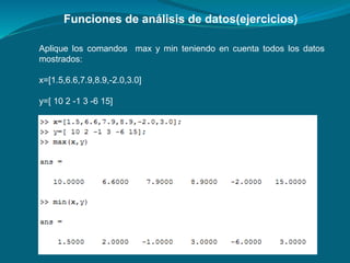 Funciones de análisis de datos(ejercicios)
Aplique los comandos max y min teniendo en cuenta todos los datos
mostrados:
x=[1.5,6.6,7.9,8.9,-2.0,3.0]
y=[ 10 2 -1 3 -6 15]
 