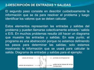 El segundo paso consiste en describir cuidadosamente la
información que se da para resolver el problema y luego
identificar los valores que se deben calcular.
Estos elementos representan las entradas y salidas del
problema y pueden llamarse colectivamente entrada / salida
o E/S. En muchos problemas resulta útil hacer un diagrama
que muestre las entradas y salidas. En este punto, el
programa es una abstracción porque no estamos definiendo
los pasos para determinar las salidas; solo estamos
mostrando la información que se usará para calcular la
salida. Diagrama de entradas y salidas para el ejemplo:
2-DESCRIPCIÓN DE ENTRADAS Y SALIDAS
 