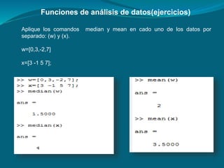Funciones de análisis de datos(ejercicios)
Aplique los comandos median y mean en cado uno de los datos por
separado: (w) y (x).
w=[0,3,-2,7]
x=[3 -1 5 7];
 