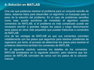 Una vez que podamos resolver el problema para un conjunto sencillo de
datos, estamos listos para desarrollar un algoritmo: un bosquejo paso a
paso de la solución del problema. En el caso de problemas sencillos
como este, puede escribirse de inmediato el algoritmo usando
comandos de MATLAB; si el problema es más complicado puede ser
necesario escribir a grandes rasgos los pasos y luego descomponer
esos pasos en otros más pequeños que puedan traducirse a comandos
de MATLAB
Una de las ventajas de MATLAB es que sus comandos coinciden
notablemente con los pasos que seguimos para resolver problemas de
ingeniería; por tanto, el proceso de determinar los pasos para resolver el
problema determina también los comandos de MATLAB.
4- Solución en MATLAB
En el siguiente capítulo veremos los detalles de los comandos
MATLAB empleados en la siguiente solución, pero observe que los
pasos de MATLAB coinciden de cerca con los pasos de la solución
manual.
 