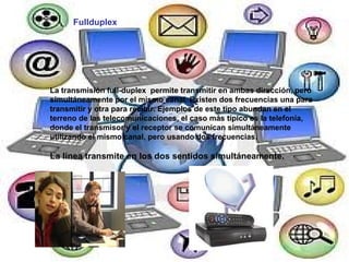 Fullduplex La transmisión full-duplex  permite transmitir en ambas dirección, pero simultáneamente por el mismo canal. Existen dos frecuencias una para transmitir y otra para recibir. Ejemplos de este tipo abundan en el terreno de las telecomunicaciones, el caso más típico es la telefonía, donde el transmisor y el receptor se comunican simultáneamente utilizando el mismo canal, pero usando dos frecuencias. La línea transmite en los dos sentidos simultáneamente.   