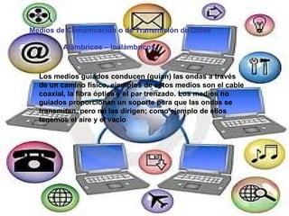Medios de Comunicación o de Transmisión de Datos Alámbricos – Inalámbricos Los medios guiados conducen (guían) las ondas a través de un camino físico, ejemplos de estos medios son el cable coaxial, la fibra óptica y el par trenzado. Los medios no guiados proporcionan un soporte para que las ondas se transmitan, pero no las dirigen; como ejemplo de ellos tenemos el aire y el vacío   