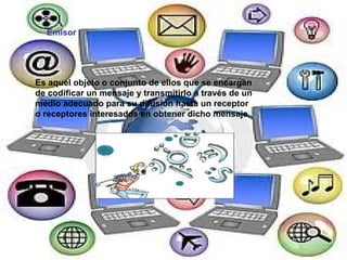 Emisor Es aquel objeto o conjunto de ellos que se encargan de codificar un mensaje y transmitirlo a través de un medio adecuado para su difusión hasta un receptor o receptores interesados en obtener dicho mensaje 