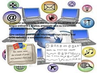 Mensaje Cualquier pensamiento o idea expresado brevemente en una lengua ordinaria o críptica, preparado para su transmisión por cualquier medio de comunicación. Una cantidad arbitraria de información cuyo inicio y final están definidos o son identificables. 