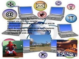 Receptor 1 persona que toma algo que le entregan entregar una carta a su receptor 2 persona que atiende a un mensaje en un acto de comunicación  Captó de inmediato la atención de sus receptores. 3 aparato que recibe ondas electromagnéticas  un receptor de onda corta 