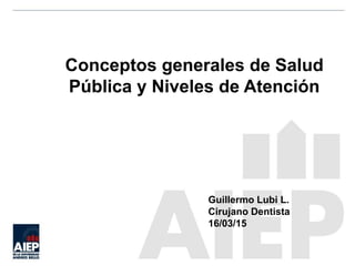 Conceptos generales de Salud
Pública y Niveles de Atención
Guillermo Lubi L.
Cirujano Dentista
16/03/15
 