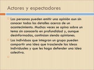 Actores y espectadores
   Las personas pueden emitir una opinión aun sin
    conocer todos los detalles acerca de un
    acontecimiento. Muchas veces se opina sobre un
    tema sin conocerlo en profundidad y, aunque
    desinformadas, continúan siendo opiniones.
   Los individuos que integran un grupo pueden
    compartir una idea que trasciende las ideas
    individuales y que les haga defender una idea
    colectiva.
    
 