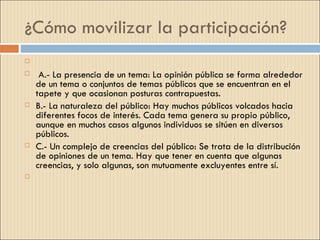 ¿Cómo movilizar la participación?
    
    A.- La presencia de un tema: La opinión pública se forma alrededor
    de un tema o conjuntos de temas públicos que se encuentran en el
    tapete y que ocasionan posturas contrapuestas.
   B.- La naturaleza del público: Hay muchos públicos volcados hacia
    diferentes focos de interés. Cada tema genera su propio público,
    aunque en muchos casos algunos individuos se sitúen en diversos
    públicos.
   C.- Un complejo de creencias del público: Se trata de la distribución
    de opiniones de un tema. Hay que tener en cuenta que algunas
    creencias, y solo algunas, son mutuamente excluyentes entre sí.
    
 