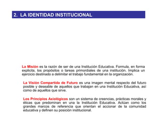 La Visión Compartida de Futuro es una imagen mental respecto del futuro
posible y deseable de aquellos que trabajan en una Institución Educativa, así
como de aquellos que sirve.
La Misión es la razón de ser de una Institución Educativa. Formula, en forma
explicita, los propósitos o tareas primordiales de una institución. Implica un
ejercicio destinado a delimitar el trabajo fundamental en la organización.
Los Principios Axiológicos son un sistema de creencias, prácticas morales y
éticas que predominan en una la Institución Educativa. Actúan como los
grandes marcos de referencia que orientan el accionar de la comunidad
educativa y definen su posición institucional.
2. LA IDENTIDAD INSTITUCIONAL
 