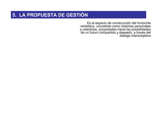 Es el espacio de construcción del horizonte
simbólico, concebido como historias personales
y colectivas, proyectadas hacia las posibilidades
de un futuro compartido y deseado, a través del
diálogo intersubjetivo
5. LA PROPUESTA DE GESTIÓN
 