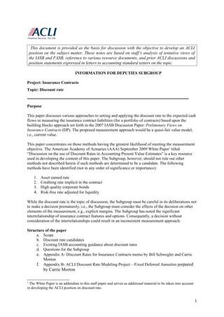 This document is provided as the basis for discussion with the objective to develop an ACLI
    position on the subject matter. These notes are based on staff’s analysis of tentative views of
    the IASB and FASB, reference to various resource documents, and prior ACLI discussions and
    position statements expressed in letters to accounting standard setters on the topic.

                                INFORMATION FOR DEPUTIES SUBGROUP

Project: Insurance Contracts
Topic: Discount rate
______________________________________________________________________________

Purpose

This paper discusses various approaches to setting and applying the discount rate to the expected cash
flows in measuring the insurance contract liabilities (for a portfolio of contracts) based upon the
building blocks approach set forth in the 2007 IASB Discussion Paper: Preliminary Views on
Insurance Contracts (DP). The proposed measurement approach would be a quasi-fair value model,
i.e., current value.

This paper concentrates on those methods having the greatest likelihood of meeting the measurement
objective. The American Academy of Actuaries (AAA) September 2009 White Paper1 titled
“Discussion on the use of Discount Rates in Accounting Present Value Estimates” is a key resource
used in developing the content of this paper. The Subgroup, however, should not rule out other
methods not described herein if such methods are determined to be a candidate. The following
methods have been identified (not in any order of significance or importance):

      1. Asset earned rate
      2. Crediting rate implicit in the contract
      3. High quality corporate bonds
      4. Risk-free rate adjusted for liquidity

While the discount rate is the topic of discussion, the Subgroup must be careful in its deliberations not
to make a decision prematurely, i.e., the Subgroup must consider the effects of the decision on other
elements of the measurement, e.g., explicit margins. The Subgroup has noted the significant
interrelationship of insurance contract features and options. Consequently, a decision without
consideration of the interrelationships could result in an inconsistent measurement approach.

Structure of the paper
     a. Scope
     b. Discount rate candidates
     c. Existing IASB accounting guidance about discount rates
     d. Questions for the Subgroup
     e. Appendix A- Discount Rates for Insurance Contracts memo by Bill Schwegler and Carrie
         Morton
     f. Appendix B- ACLI Discount Rate Modeling Project – Fixed Deferred Annuities prepared
            by Carrie Morton

1
  The White Paper is an addendum to this staff paper and serves as additional material to be taken into account
in developing the ACLI position on discount rate.


                                                                                                                  1
 