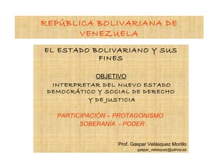 REPÚBLICA BOLIVARIANA DE
      VENEZUELA
EL ESTADO BOLIVARIANO Y SUS
           FINES

            OBJETIVO
  INTERPRETAR DEL NUEVO ESTADO
 DEMOCRÁTICO Y SOCIAL DE DERECHO
          Y DE JUSTICIA

   PARTICIPACIÓN – PROTAGONISMO
         SOBERANÍA - PODER


                   Prof. Gaspar Velásquez Morillo
                           gaspar_velasquez@yahoo.es
 
