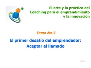 El arte y la práctica del 
Coaching para el emprendimiento 
y la innovación 
Tema No 3 
El primer desafío del emprendedor: 
Aceptar el llamado 
11am 
 