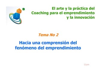 El arte y la práctica del 
Coaching para el emprendimiento 
y la innovación 
Tema No 2 
Hacia una comprensión del 
fenómeno del emprendimiento 
11am 
 