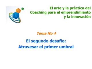 El arte y la práctica del 
Coaching para el emprendimiento 
y la innovación 
Tema No 4 
El segundo desafío: 
Atravesar el primer umbral 
 