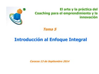 El arte y la práctica del 
Coaching para el emprendimiento y la 
innovación 
Tema 5 
Introducción al Enfoque Integral 
Caracas 13 de Septiembre 2014 
 