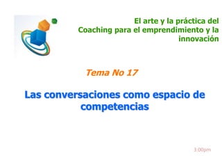 El arte y la práctica del 
Coaching para el emprendimiento y la 
innovación 
Tema No 17 
Las conversaciones como espacio de 
competencias 
3:00pm 
 