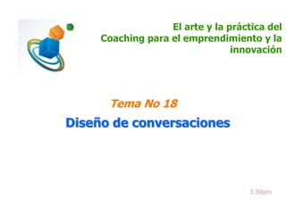 El arte y la práctica del 
Coaching para el emprendimiento y la 
innovación 
Tema No 18 
Diseño de conversaciones 
3:30pm 
 