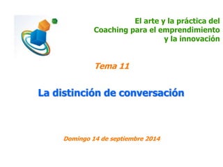 El arte y la práctica del 
Coaching para el emprendimiento 
y la innovación 
Tema 11 
La distinción de conversación 
Domingo 14 de septiembre 2014 
 