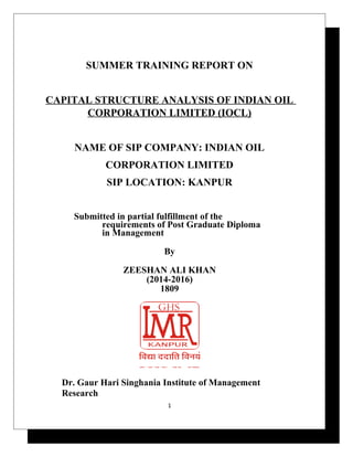 SUMMER TRAINING REPORT ON
CAPITAL STRUCTURE ANALYSIS OF INDIAN OIL
CORPORATION LIMITED (IOCL)
NAME OF SIP COMPANY: INDIAN OIL
CORPORATION LIMITED
SIP LOCATION: KANPUR
Submitted in partial fulfillment of the
requirements of Post Graduate Diploma
in Management
By
ZEESHAN ALI KHAN
(2014-2016)
1809
Dr. Gaur Hari Singhania Institute of Management
Research
1
 