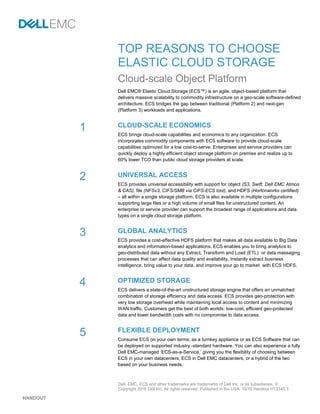 HANDOUT
TOP REASONS TO CHOOSE
ELASTIC CLOUD STORAGE
Cloud-scale Object Platform
Dell EMC® Elastic Cloud Storage (ECS™) is an agile, object-based platform that
delivers massive scalability to commodity infrastructure on a geo-scale software-defined
architecture. ECS bridges the gap between traditional (Platform 2) and next-gen
(Platform 3) workloads and applications.
CLOUD-SCALE ECONOMICS
ECS brings cloud-scale capabilities and economics to any organization. ECS
incorporates commodity components with ECS software to provide cloud-scale
capabilities optimized for a low cost-to-serve. Enterprises and service providers can
quickly deploy a highly efficient object storage platform on premise and realize up to
60% lower TCO than public cloud storage providers at scale.
UNIVERSAL ACCESS
ECS provides universal accessibility with support for object (S3, Swift, Dell EMC Atmos
& CAS), file (NFSv3, CIFS/SMB via CIFS-ECS tool), and HDFS (Hortonworks certified)
– all within a single storage platform. ECS is also available in multiple configurations
supporting large files or a high volume of small files for unstructured content. An
enterprise or service provider can support the broadest range of applications and data
types on a single cloud storage platform.
GLOBAL ANALYTICS
ECS provides a cost-effective HDFS platform that makes all data available to Big Data
analytics and information-based applications. ECS enables you to bring analytics to
geo-distributed data without any Extract, Transform and Load (ETL) or data massaging
processes that can affect data quality and availability. Instantly extract business
intelligence, bring value to your data, and improve your go to market with ECS HDFS.
OPTIMIZED STORAGE
ECS delivers a state-of-the-art unstructured storage engine that offers an unmatched
combination of storage efficiency and data access. ECS provides geo-protection with
very low storage overhead while maintaining local access to content and minimizing
WAN traffic. Customers get the best of both worlds: low-cost, efficient geo-protected
data and lower bandwidth costs with no compromise to data access.
FLEXIBLE DEPLOYMENT
Consume ECS on your own terms; as a turnkey appliance or as ECS Software that can
be deployed on supported industry -standard hardware. You can also experience a fully
Dell EMC-managed ‘ECS-as-a-Service,’ giving you the flexibility of choosing between
ECS in your own datacenters, ECS in Dell EMC datacenters, or a hybrid of the two
based on your business needs.
1
2
3
4
5
Dell, EMC, ECS and other trademarks are trademarks of Dell Inc. or its subsidiaries. ©
Copyright 2016 Dell Inc. All rights reserved. Published in the USA. 10/16 Handout H13345.3
 