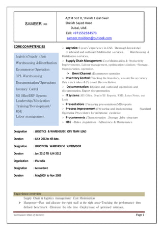 Curriculum Vitae of Sameer Page 1
Apt # 502 B, Sheikh EssaTower
Sheikh Sayed Road
Dubai, UAE.
Cell: +971552584573
sameer.moideen@outlook.com
CORE COMPETENCIES
Career Summary
Organization : THE BABYSHOP L.L.C, Dubai, UAE
Designation : LOGISTICS & WAREHOUSE OPS TEAM LEAD
Duration : JULY 2012to till date.
Designation : LOGISTICS& WAREHOUSE SUPERVISOR
Duration : Jan 2010 TO JUN 2012
Organization : IPA India
Designation : Accountant
Duration : May2009 to Nov 2009
Experience overview
Supply Chain & logistics management: Cost Minimisation
 Manpower:-Plan and allocate the right staff at the right area-Tracking the performance thru
defined benchmark –Eliminate the idle time –Deployment of optimised solutions,
SAMEER .KK
Logistics/Supply chain
Warehousing &Distribution
Ecommerce Operation
3PL Warehousing
Documentation/Operations
Inventory Control
MS Office/ERP Systems
Leadership/Motivation
Training/Development/
HSE
Labor management
 Logistics: 6 years’ experience in UAE. Thorough knowledge
of inbound and outbound Multimodal services, Warehousing &
Distribution services.
 Supply Chain Management: Cost Minimisation & Productivity
Improvements, Labour management, optimization solutions –Storage,
transportation, operation.
 Omni Channel: Ecommerce operation
 Inventory Control: Tracking the Inventory, ensure the accuracy
thru stock takes & Pi count, Reconciliation.
 Documentation: Inbound and outbound operations and
documentation, Export documentation.
 IT Systems:MS Office, Oracle/BI Reports, WMS, Lotus Notes, out
Look
 Presentations : Preparing presentations/MIS reports
 Process Improvement : Preparing and implementing Standard
Operating Procedures for operational excellence
 Procurements : Transportation ,Storage ,Infra structure
 HSE - Rules ,regulations –Adherence & Maintenance
 IT Systems : MS Office, Oracle/Crystal Reports, WMS, Lotus Notes,
Outlook.
 Presentations : Preparing presentations/MIS reports
 Commercial : Budgeting, Cash flow management
 Process Improvement : Preparing and implementing Standard
Operating Procedures for
 operational excellence
 