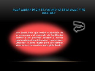 ¿QUÉ QUIERE DECIR ÉL FUTURO YA ESTA AQUÍ, Y ES
DIGITAL?
Esto quiere decir que desde la aparición de
la tecnología y el desarrollo de habilidades
permite a las personas acceder a nuevas
oportunidades tanto laborales y comerciales.
Utilizando la parte digital para intercambiar
información con nuestro mundo globalizado.
 