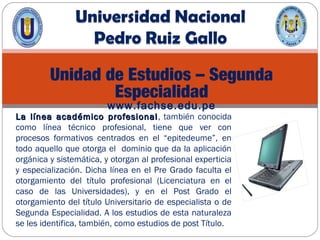 Unidad de Estudios – Segunda
Especialidad
www.fachse.edu.pe
La línea académico profesionalLa línea académico profesional, también conocida
como línea técnico profesional, tiene que ver con
procesos formativos centrados en el “epitedeume”, en
todo aquello que otorga el dominio que da la aplicación
orgánica y sistemática, y otorgan al profesional experticia
y especialización. Dicha línea en el Pre Grado faculta el
otorgamiento del título profesional (Licenciatura en el
caso de las Universidades), y en el Post Grado el
otorgamiento del título Universitario de especialista o de
Segunda Especialidad. A los estudios de esta naturaleza
se les identifica, también, como estudios de post Título.
 