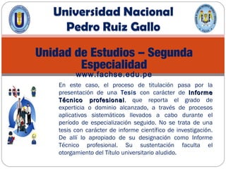 Unidad de Estudios – Segunda
Especialidad
www.fachse.edu.pe
En este caso, el proceso de titulación pasa por la
presentación de una Tesis con carácter de InformeInforme
Técnico profesionalTécnico profesional, que reporta el grado de
experticia o dominio alcanzado, a través de procesos
aplicativos sistemáticos llevados a cabo durante el
período de especialización seguido. No se trata de una
tesis con carácter de informe científico de investigación.
De allí lo apropiado de su designación como Informe
Técnico profesional. Su sustentación faculta el
otorgamiento del Título universitario aludido.
 