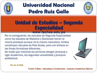 Unidad de Estudios – Segunda
Especialidad
www.fachse.edu.pe
Por lo consiguiente, los estudios de Segunda Especialidad
como los estudios de Maestría y Doctorado tienen la
misma jerarquía aunque no la misma naturaleza. Ambos
constituyen estudios de Post Grado, pero con énfasis en
las líneas formativas diferentes.
De modo que mientras los primeros otorgan jerarquía y
rigor académico, los segundos versatilidad y jerarquía
profesional.
Ver en la WebVer en la Web
Fuente: Folleto - Naturaleza y Fundamentos , Aspectos Académicos BásicosFuente: Folleto - Naturaleza y Fundamentos , Aspectos Académicos Básicos
 