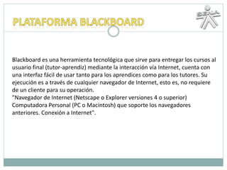 Blackboard es una herramienta tecnológica que sirve para entregar los cursos al
usuario final (tutor-aprendiz) mediante la interacción vía Internet, cuenta con
una interfaz fácil de usar tanto para los aprendices como para los tutores. Su
ejecución es a través de cualquier navegador de Internet, esto es, no requiere
de un cliente para su operación.
"Navegador de Internet (Netscape o Explorer versiones 4 o superior)
Computadora Personal (PC o Macintosh) que soporte los navegadores
anteriores. Conexión a Internet".
 